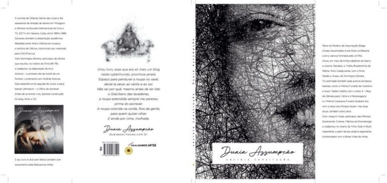Orelhas, quarta capa e capa do livro “Secreta Construção”, de Duaia Assumpção, publicado pela Realizamos Artes. Na capa do livro Secreta Construção em pb, metade do rosto de Duaia Assumpção, autora, como em rascunho de rabiscos, sorrindo. Na parte inferior da capa, retângulo branco onde se lê, em forma de assinatura, Duaia Assumpção, e na linha de baixo, em letras menores, SECRETA CONSTRUÇÃO. Na orelha à esquerda, na parte inferior, a capa do cd “Secreta construção”. Acima, o texto: Maria do Rosário de Assumpção Braga (Duaia Assumpção) é escritora, professora e atriz formada pela Uni-Rio. Atuou em mais de trinta trabalhos de teatro e cinema. Recebeu o Troféu Brasileirinho de Melhor Atriz Coadjuvante, com o filme Paixão e Acaso, de Domingos Oliveira. Foi premiada também pela autoria de textos teatrais, como o Prêmio Funarte de Incentivo a Autor Teatral Inédito com o texto 4 – Peça de Câmara para 1 Atriz e 4 Personagens; e o Prêmio Caravana Funarte Sudeste-Sul, com a peça Leio Porque Quero. Nas duas atuou também como atriz. Com Joaquim Assis, participou das Oficinas Escrevendo Cinema, Fábrica de Dramaturgia e colaborou no roteiro do filme Tudo é Muito Importante, a partir de seu próprio argumento, contemplado com a Bolsa Vitae de Artes. A convite de Orlando Senna deu aulas e fez assessoria de direção de atores em filmagens e oficinas na Escuela Internacional de Cine y TV, EICTV, em Havana, Cuba, entre 1993 e 1995. Escreveu também a dissertação acadêmica Relações entre arte e ciência em museu e centros de ciência, concluindo seu mestrado pela COC/Fiocruz. Com Domingos Oliveira, com quem trabalhou desde 1988, participou da oficina que resultou no roteiro do filme Barata Ribeiro 716, e colaborou na elaboração do livro Antonio – o primeiro dia da morte de um homem, juntamente com Andréa Alencar. Esta experiência foi seguida de outra: a peça teatral Ultimatum – o ofício do escrever. Tem dois livros infanto-juvenis com lançamento pela Realizamos Artes: A avó sem netos (disponível em kdp) e em breve, “Ô, Jurandir! ”. Antes de se tornar livro, Secreta construção foi blog, show e CD. Na orelha direita, o texto: Na quarta capa, em forma de rabiscos como na capa, Duaia Assumpção sentada de pernas cruzadas em um sofá e abaixo o texto: “Virou livro, esse que era só mais um blog / neste cyber-mundo, província-janela. / Espaço para pendurar a roupa no varal, / deixá-la secar ao vento e ao sol. / Não sei por quê, mesmo antes de ter lido / o Graciliano das lavadeiras, / a roupa estendida sempre me pareceu / prima do escrever. / A roupa colorida na corda, fora da gente, / para quem quiser olhar. / E ainda por cima, molhada.
